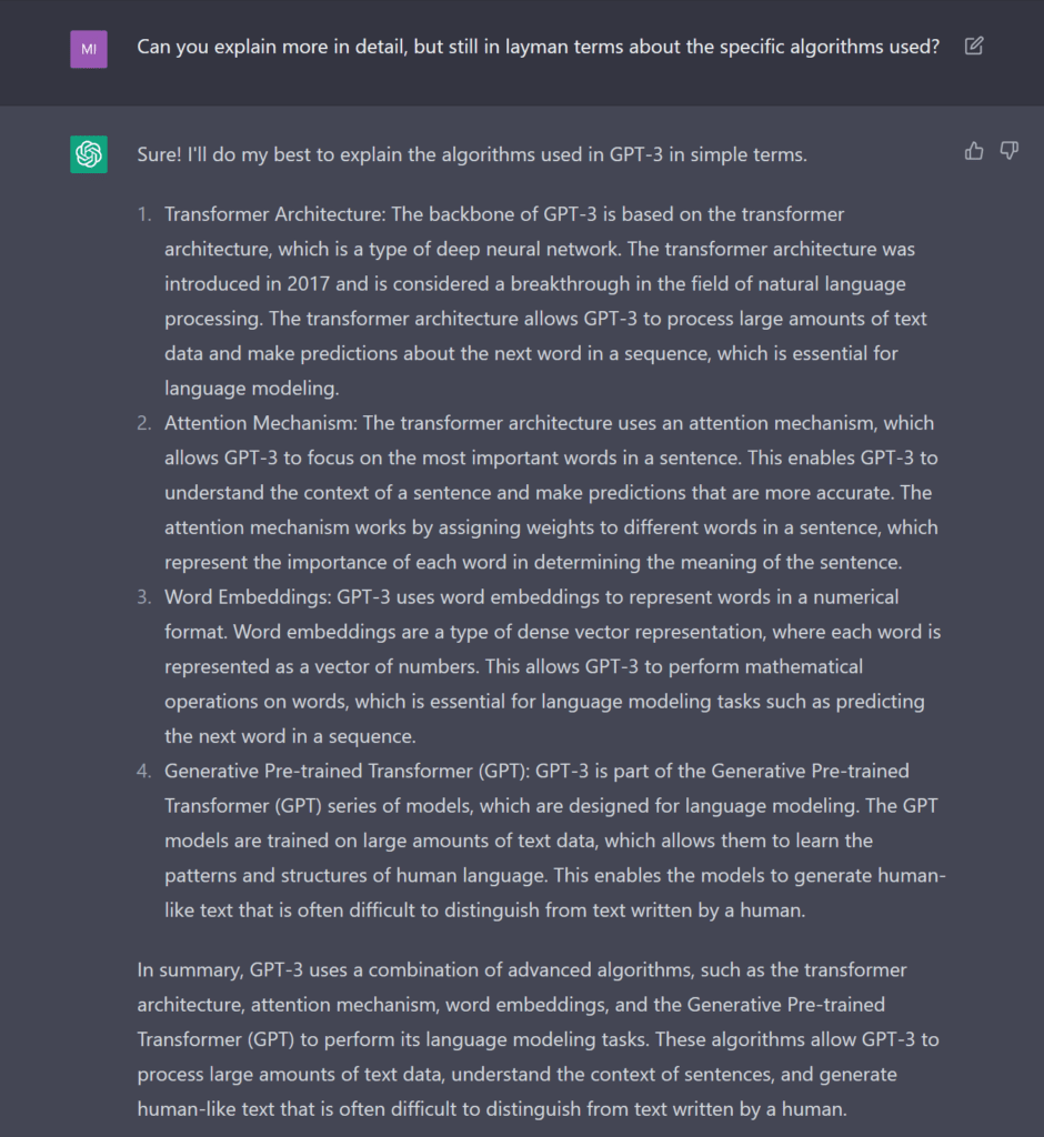 Can you explain more in detail, but still in layman terms about the specific algorithms used? Sure! I'll do my best to explain the algorithms used in GPT-3 in simple terms. Transformer Architecture: The backbone of GPT-3 is based on the transformer architecture, which is a type of deep neural network. The transformer architecture was introduced in 2017 and is considered a breakthrough in the field of natural language processing. The transformer architecture allows GPT-3 to process large amounts of text data and make predictions about the next word in a sequence, which is essential for language modeling. Attention Mechanism: The transformer architecture uses an attention mechanism, which allows GPT-3 to focus on the most important words in a sentence. This enables GPT-3 to understand the context of a sentence and make predictions that are more accurate. The attention mechanism works by assigning weights to different words in a sentence, which represent the importance of each word in determining the meaning of the sentence. Word Embeddings: GPT-3 uses word embeddings to represent words in a numerical format. Word embeddings are a type of dense vector representation, where each word is represented as a vector of numbers. This allows GPT-3 to perform mathematical operations on words, which is essential for language modeling tasks such as predicting the next word in a sequence. Generative Pre-trained Transformer (GPT): GPT-3 is part of the Generative Pre-trained Transformer (GPT) series of models, which are designed for language modeling. The GPT models are trained on large amounts of text data, which allows them to learn the patterns and structures of human language. This enables the models to generate human-like text that is often difficult to distinguish from text written by a human. In summary, GPT-3 uses a combination of advanced algorithms, such as the transformer architecture, attention mechanism, word embeddings, and the Generative Pre-trained Transformer (GPT) to perform its language modeling tasks. These algorithms allow GPT-3 to process large amounts of text data, understand the context of sentences, and generate human-like text that is often difficult to distinguish from text written by a human.