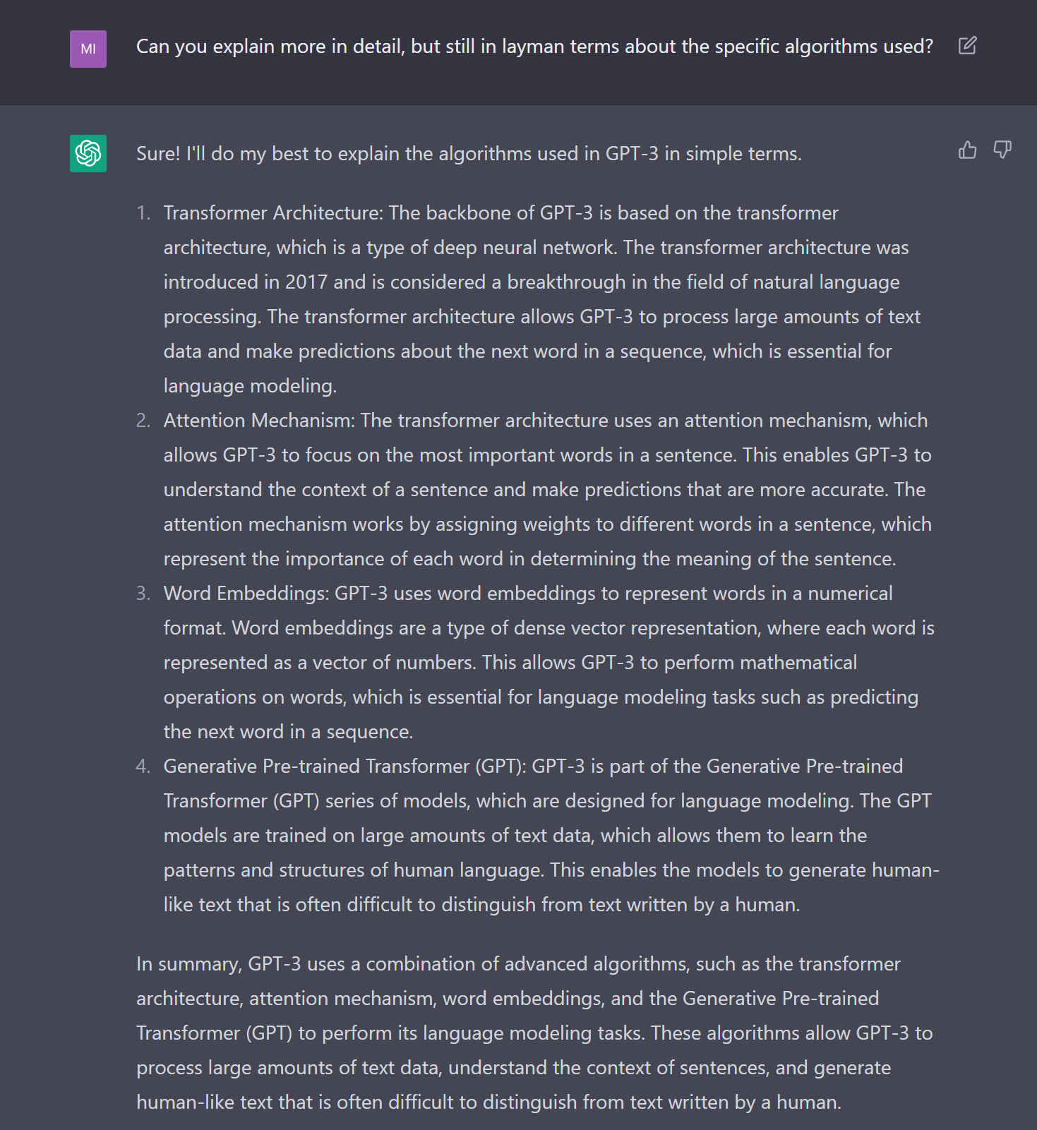 Can you explain more in detail, but still in layman terms about the specific algorithms used? Sure! I'll do my best to explain the algorithms used in GPT-3 in simple terms. Transformer Architecture: The backbone of GPT-3 is based on the transformer architecture, which is a type of deep neural network. The transformer architecture was introduced in 2017 and is considered a breakthrough in the field of natural language processing. The transformer architecture allows GPT-3 to process large amounts of text data and make predictions about the next word in a sequence, which is essential for language modeling. Attention Mechanism: The transformer architecture uses an attention mechanism, which allows GPT-3 to focus on the most important words in a sentence. This enables GPT-3 to understand the context of a sentence and make predictions that are more accurate. The attention mechanism works by assigning weights to different words in a sentence, which represent the importance of each word in determining the meaning of the sentence. Word Embeddings: GPT-3 uses word embeddings to represent words in a numerical format. Word embeddings are a type of dense vector representation, where each word is represented as a vector of numbers. This allows GPT-3 to perform mathematical operations on words, which is essential for language modeling tasks such as predicting the next word in a sequence. Generative Pre-trained Transformer (GPT): GPT-3 is part of the Generative Pre-trained Transformer (GPT) series of models, which are designed for language modeling. The GPT models are trained on large amounts of text data, which allows them to learn the patterns and structures of human language. This enables the models to generate human-like text that is often difficult to distinguish from text written by a human. In summary, GPT-3 uses a combination of advanced algorithms, such as the transformer architecture, attention mechanism, word embeddings, and the Generative Pre-trained Transformer (GPT) to perform its language modeling tasks. These algorithms allow GPT-3 to process large amounts of text data, understand the context of sentences, and generate human-like text that is often difficult to distinguish from text written by a human.